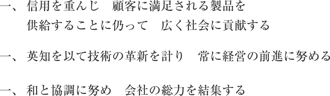 信用を重んじ顧客に満足される製品を供給することに仍って広く社会に貢献する 英知を以て技術の革新を測り常に経営の前進に努める 和と協調に努め　会社の総力を結集する